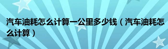 汽车油耗怎么计算一公里多少钱（汽车油耗怎么计算）