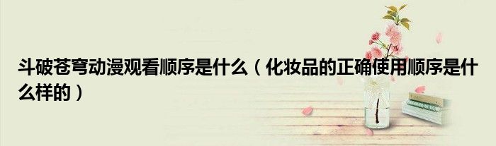 斗破苍穹动漫观看顺序是什么（化妆品的正确使用顺序是什么样的）