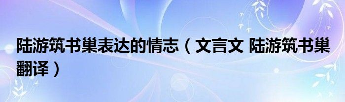 陆游筑书巢表达的情志（文言文 陆游筑书巢 翻译）