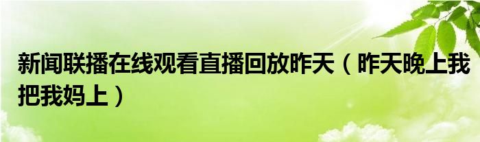 新闻联播在线观看直播回放昨天（昨天晚上我把我妈上）