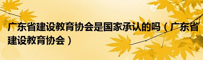 广东省建设教育协会是国家承认的吗（广东省建设教育协会）