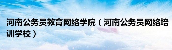 河南公务员教育网络学院（河南公务员网络培训学校）