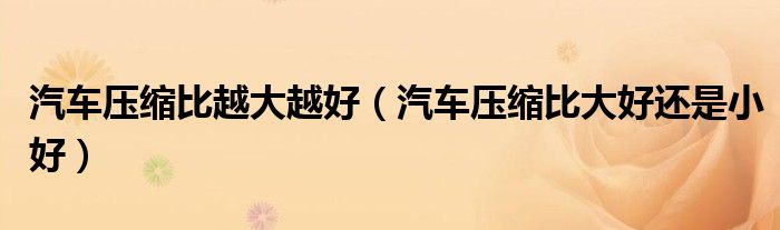 汽车压缩比越大越好（汽车压缩比大好还是小好）