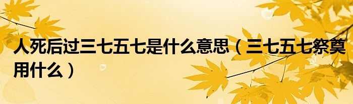 人死后过三七五七是什么意思（三七五七祭奠用什么）