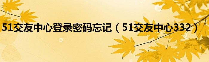 51交友中心登录密码忘记（51交友中心332）