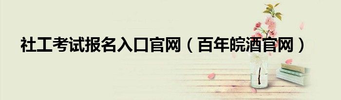 社工考试报名入口官网（百年皖酒官网）
