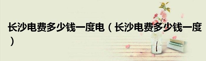 长沙电费多少钱一度电（长沙电费多少钱一度）