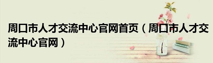 周口市人才交流中心官网首页（周口市人才交流中心官网）