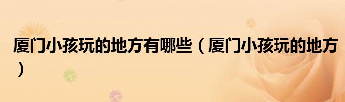 厦门小孩玩的地方有哪些（厦门小孩玩的地方）