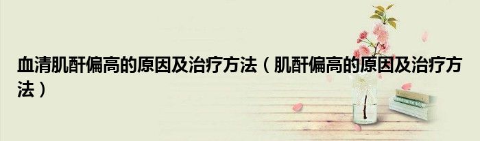 血清肌酐偏高的原因及治疗方法（肌酐偏高的原因及治疗方法）