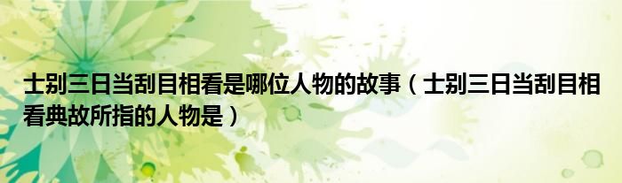 士别三日当刮目相看是哪位人物的故事（士别三日当刮目相看典故所指的人物是）