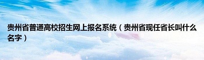 贵州省普通高校招生网上报名系统（贵州省现任省长叫什么名字）