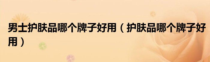 男士护肤品哪个牌子好用（护肤品哪个牌子好用）