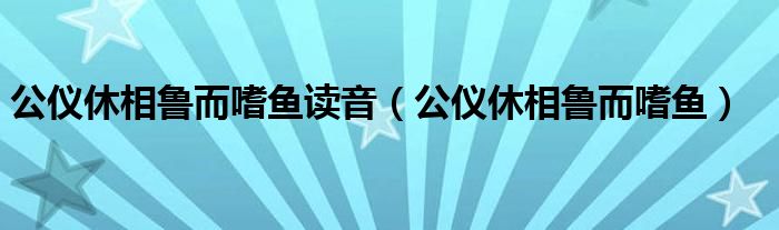 公仪休相鲁而嗜鱼读音（公仪休相鲁而嗜鱼）