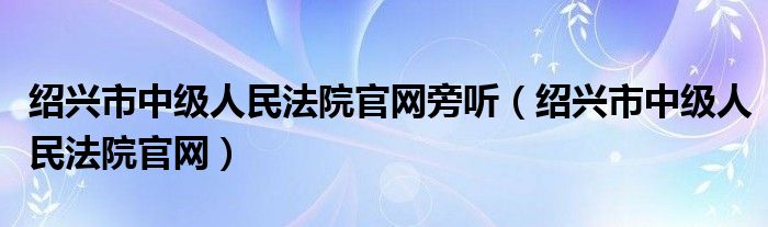 绍兴市中级人民法院官网旁听（绍兴市中级人民法院官网）
