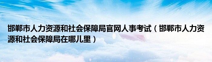 邯郸市人力资源和社会保障局官网人事考试（邯郸市人力资源和社会保障局在哪儿里）