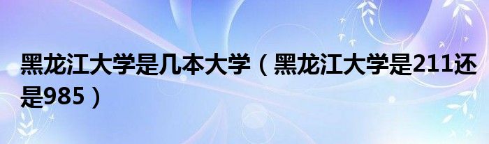 黑龙江大学是几本大学（黑龙江大学是211还是985）