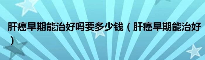 肝癌早期能治好吗要多少钱（肝癌早期能治好）