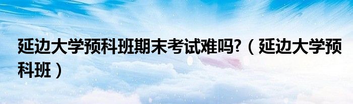 延边大学预科班期末考试难吗?（延边大学预科班）