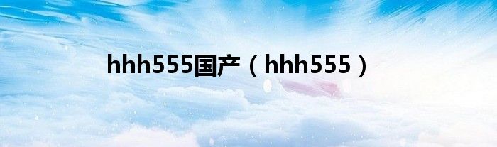 hhh555国产（hhh555）