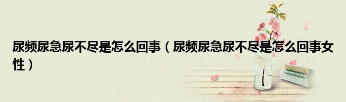 尿频尿急尿不尽是怎么回事（尿频尿急尿不尽是怎么回事女性）