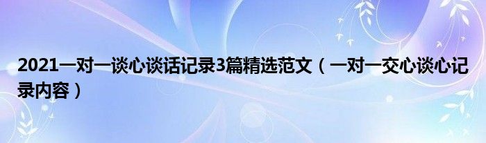2021一对一谈心谈话记录3篇精选范文（一对一交心谈心记录内容）