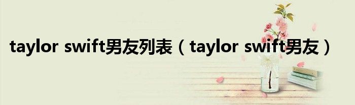 taylor swift男友列表（taylor swift男友）