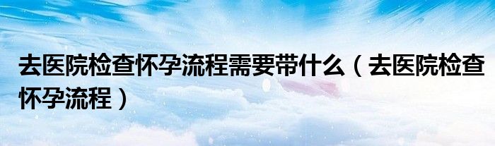 去医院检查怀孕流程需要带什么（去医院检查怀孕流程）