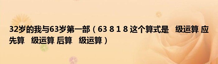 32岁的我与63岁第一部（63 8 1 8 这个算式是   级运算 应先算   级运算 后算   级运算）