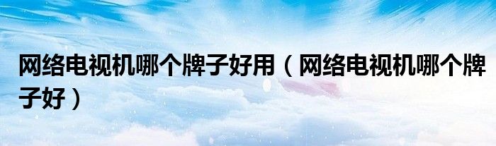 网络电视机哪个牌子好用（网络电视机哪个牌子好）