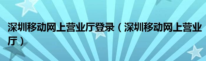 深圳移动网上营业厅登录（深圳移动网上营业厅）