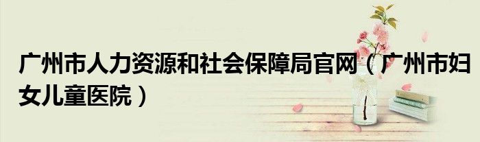 广州市人力资源和社会保障局官网（广州市妇女儿童医院）