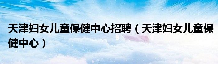 天津妇女儿童保健中心招聘（天津妇女儿童保健中心）