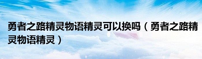 勇者之路精灵物语精灵可以换吗（勇者之路精灵物语精灵）