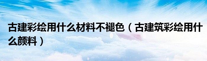 古建彩绘用什么材料不褪色（古建筑彩绘用什么颜料）