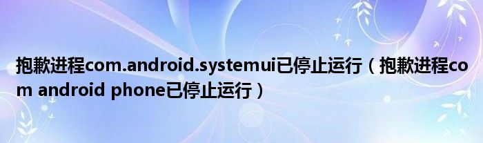 抱歉进程com.android.systemui已停止运行（抱歉进程com android phone已停止运行）