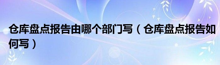 仓库盘点报告由哪个部门写（仓库盘点报告如何写）