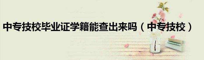 中专技校毕业证学籍能查出来吗（中专技校）