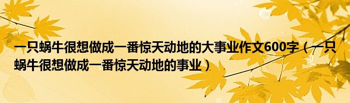 一只蜗牛很想做成一番惊天动地的大事业作文600字（一只蜗牛很想做成一番惊天动地的事业）