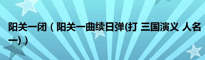 阳关一闭（阳关一曲续日弹(打 三国演义 人名一)）