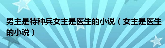 男主是特种兵女主是医生的小说（女主是医生的小说）