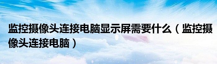 监控摄像头连接电脑显示屏需要什么（监控摄像头连接电脑）
