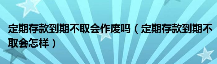 定期存款到期不取会作废吗（定期存款到期不取会怎样）