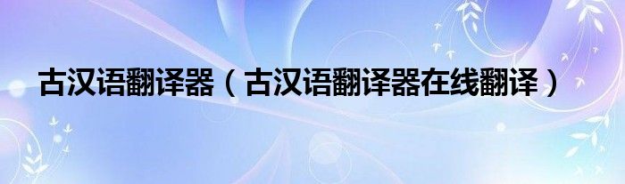 古汉语翻译器（古汉语翻译器在线翻译）