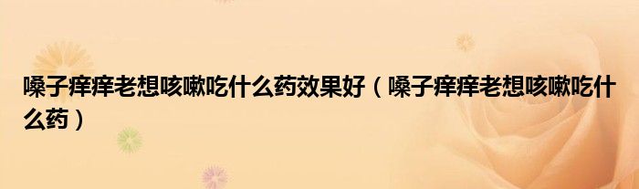 嗓子痒痒老想咳嗽吃什么药效果好（嗓子痒痒老想咳嗽吃什么药）