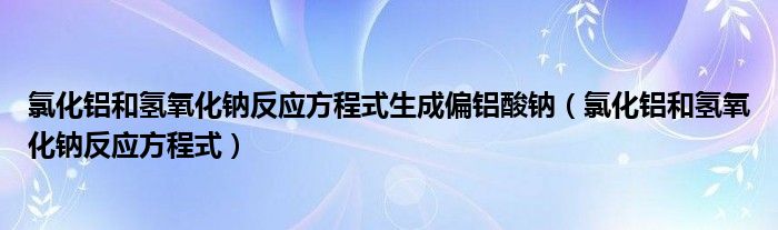 氯化铝和氢氧化钠反应方程式生成偏铝酸钠（氯化铝和氢氧化钠反应方程式）