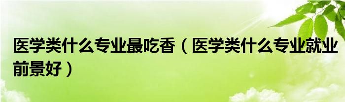 医学类什么专业最吃香（医学类什么专业就业前景好）