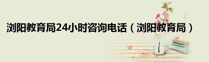 浏阳教育局24小时咨询电话（浏阳教育局）