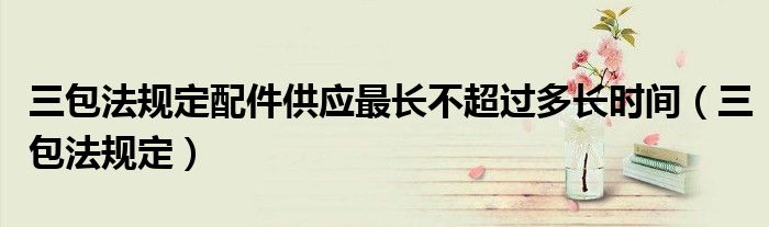 三包法规定配件供应最长不超过多长时间（三包法规定）