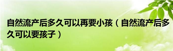 自然流产后多久可以再要小孩（自然流产后多久可以要孩子）